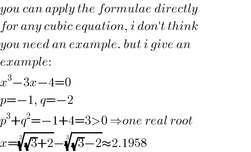 you can apply the formulae directly   for any cubic equation, i don′t think  you need an example. but i give an  example:  x^3 −3x−4=0  p=−1, q=−2  p^3 +q^2 =−1+4=3>0 ⇒one real root  x=(((√3)+2))^(1/3) −(((√3)−2))^(1/3) ≈2.1958  