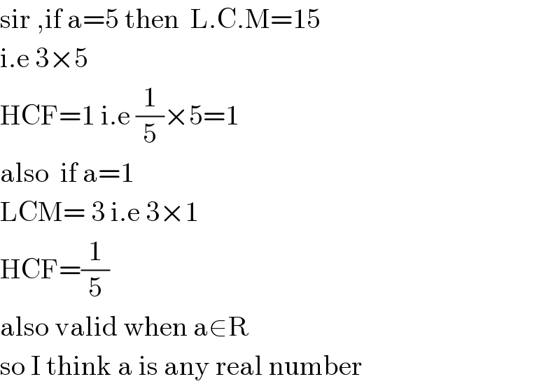 sir ,if a=5 then  L.C.M=15  i.e 3×5  HCF=1 i.e (1/5)×5=1  also  if a=1  LCM= 3 i.e 3×1   HCF=(1/5)  also valid when a∈R  so I think a is any real number  
