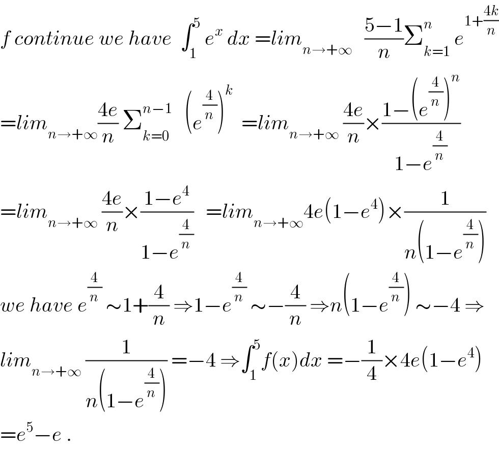 f continue we have  ∫_1 ^5  e^x  dx =lim_(n→+∞)    ((5−1)/n)Σ_(k=1) ^n  e^(1+((4k)/n))   =lim_(n→+∞) ((4e)/n) Σ_(k=0) ^(n−1)    (e^(4/n) )^k   =lim_(n→+∞)  ((4e)/n)×((1−(e^(4/n) )^n )/(1−e^(4/n) ))  =lim_(n→+∞)  ((4e)/n)×((1−e^4 )/(1−e^(4/n) ))   =lim_(n→+∞) 4e(1−e^4 )×(1/(n(1−e^(4/n) )))  we have e^(4/n)  ∼1+(4/n) ⇒1−e^(4/n)  ∼−(4/n) ⇒n(1−e^(4/n) ) ∼−4 ⇒  lim_(n→+∞)  (1/(n(1−e^(4/n) ))) =−4 ⇒∫_1 ^5 f(x)dx =−(1/4)×4e(1−e^4 )  =e^5 −e .  