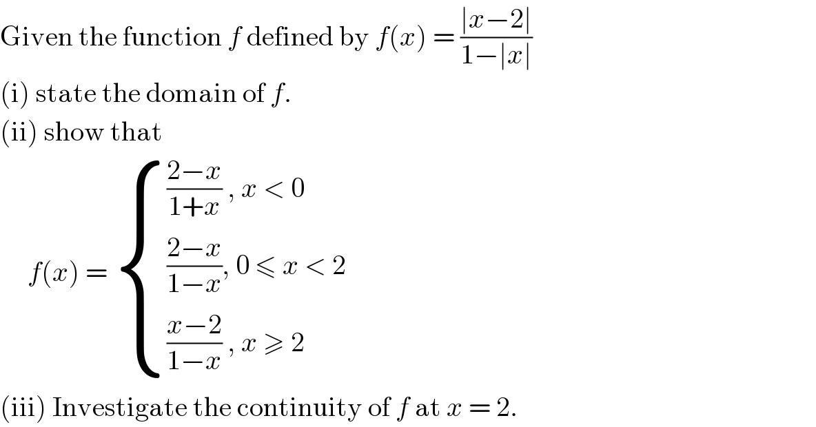 Given the function f defined by f(x) = ((∣x−2∣)/(1−∣x∣))  (i) state the domain of f.  (ii) show that        f(x) =  { ((((2−x)/(1+x)) , x < 0)),((((2−x)/(1−x)), 0 ≤ x < 2)),((((x−2)/(1−x)) , x ≥ 2)) :}  (iii) Investigate the continuity of f at x = 2.  