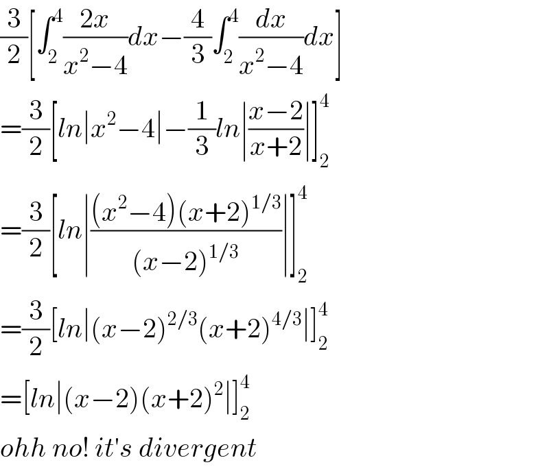 (3/2)[∫_2 ^4 ((2x)/(x^2 −4))dx−(4/3)∫_2 ^4 (dx/(x^2 −4))dx]  =(3/2)[ln∣x^2 −4∣−(1/3)ln∣((x−2)/(x+2))∣]_2 ^4   =(3/2)[ln∣(((x^2 −4)(x+2)^(1/3) )/((x−2)^(1/3) ))∣]_2 ^4   =(3/2)[ln∣(x−2)^(2/3) (x+2)^(4/3) ∣]_2 ^4   =[ln∣(x−2)(x+2)^2 ∣]_2 ^4   ohh no! it′s divergent  