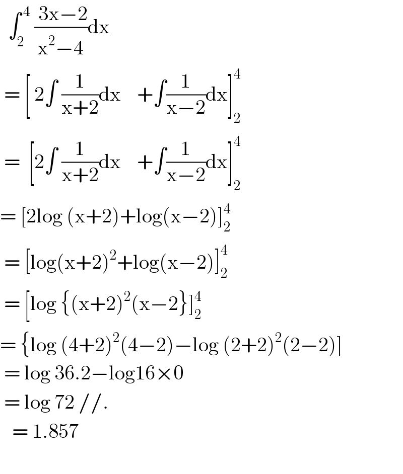   ∫_2 ^( 4)  (( 3x−2)/(x^2 −4))dx   = [ 2∫ (1/(x+2))dx    +∫(1/(x−2))dx]_2 ^4    =  [2∫ (1/(x+2))dx    +∫(1/(x−2))dx]_2 ^4   = [2log (x+2)+log(x−2)]_2 ^4    = [log(x+2)^2 +log(x−2)]_2 ^4    = [log {(x+2)^2 (x−2}]_2 ^4   = {log (4+2)^2 (4−2)−log (2+2)^2 (2−2)]   = log 36.2−log16×0   = log 72 //.     = 1.857    