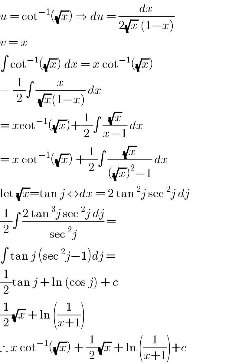 u = cot^(−1) ((√x)) ⇒ du = (dx/(2(√x) (1−x)))  v = x   ∫ cot^(−1) ((√x)) dx = x cot^(−1) ((√x))   − (1/2)∫ (x/((√x)(1−x))) dx   = xcot^(−1) ((√x))+(1/2)∫ ((√x)/(x−1)) dx   = x cot^(−1) ((√x)) +(1/2)∫ ((√x)/(((√x))^2 −1)) dx  let (√x)=tan j ⇔dx = 2 tan^2 j sec^2 j dj  (1/2)∫ ((2 tan^3 j sec^2 j dj)/(sec^2 j)) =   ∫ tan j (sec^2 j−1)dj =  (1/2)tan j + ln (cos j) + c  (1/2)(√x) + ln ((1/(x+1)))   ∴ x cot^(−1) ((√x)) + (1/2)(√x) + ln ((1/(x+1)))+c  