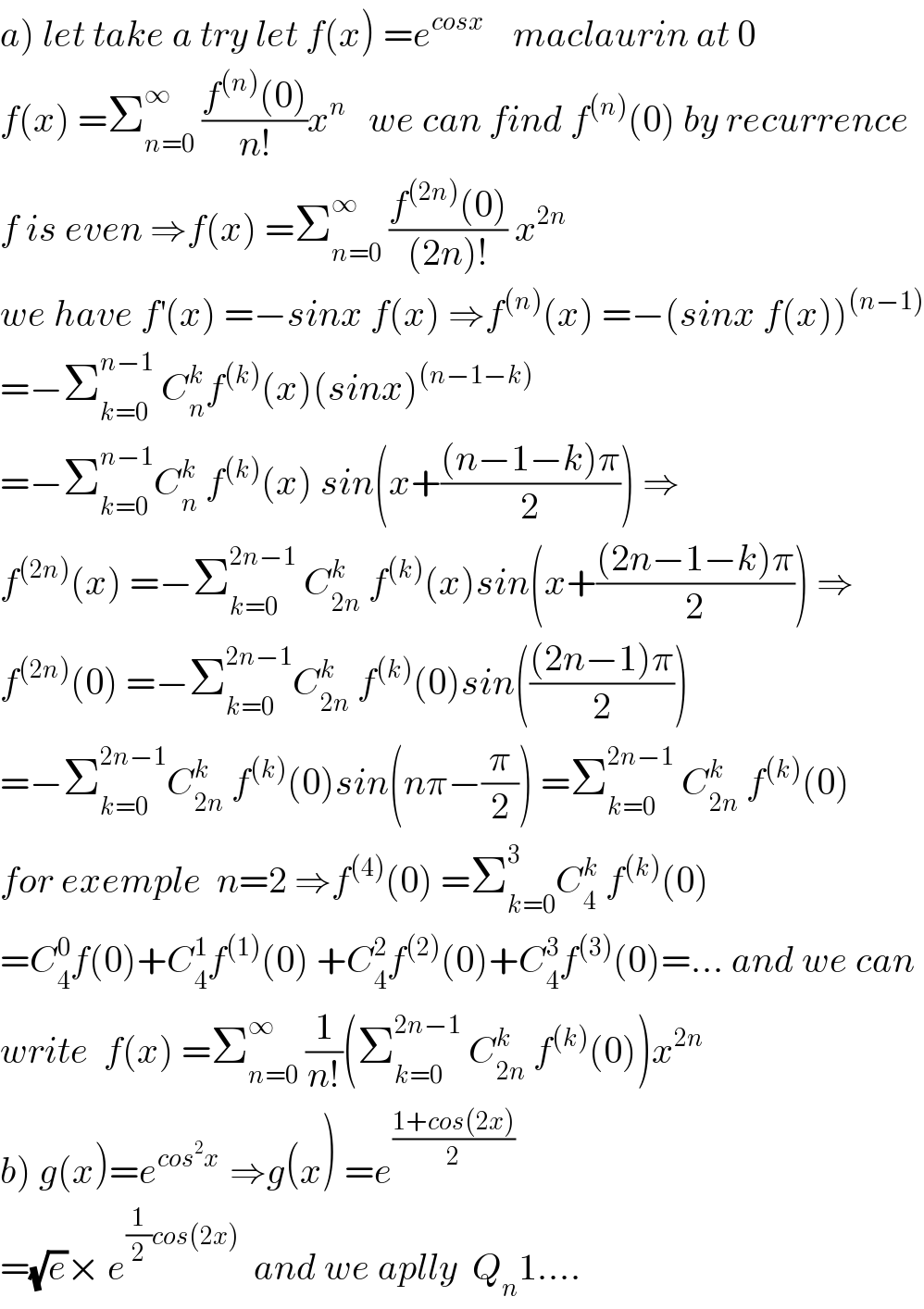 a) let take a try let f(x) =e^(cosx)     maclaurin at 0  f(x) =Σ_(n=0) ^∞  ((f^((n)) (0))/(n!))x^n    we can find f^((n)) (0) by recurrence  f is even ⇒f(x) =Σ_(n=0) ^∞  ((f^((2n)) (0))/((2n)!)) x^(2n)   we have f^′ (x) =−sinx f(x) ⇒f^((n)) (x) =−(sinx f(x))^((n−1))   =−Σ_(k=0) ^(n−1)  C_n ^k f^((k)) (x)(sinx)^((n−1−k))   =−Σ_(k=0) ^(n−1) C_n ^k  f^((k)) (x) sin(x+(((n−1−k)π)/2)) ⇒  f^((2n)) (x) =−Σ_(k=0) ^(2n−1)  C_(2n) ^k  f^((k)) (x)sin(x+(((2n−1−k)π)/2)) ⇒  f^((2n)) (0) =−Σ_(k=0) ^(2n−1) C_(2n) ^k  f^((k)) (0)sin((((2n−1)π)/2))  =−Σ_(k=0) ^(2n−1) C_(2n) ^k  f^((k)) (0)sin(nπ−(π/2)) =Σ_(k=0) ^(2n−1)  C_(2n) ^k  f^((k)) (0)  for exemple  n=2 ⇒f^((4)) (0) =Σ_(k=0) ^3 C_4 ^k  f^((k)) (0)  =C_4 ^0 f(0)+C_4 ^1 f^((1)) (0) +C_4 ^2 f^((2)) (0)+C_4 ^3 f^((3)) (0)=... and we can  write  f(x) =Σ_(n=0) ^∞  (1/(n!))(Σ_(k=0) ^(2n−1)  C_(2n) ^k  f^((k)) (0))x^(2n)   b) g(x)=e^(cos^2 x )  ⇒g(x) =e^((1+cos(2x))/2)   =(√e)× e^((1/2)cos(2x))   and we aplly  Q_n 1....  