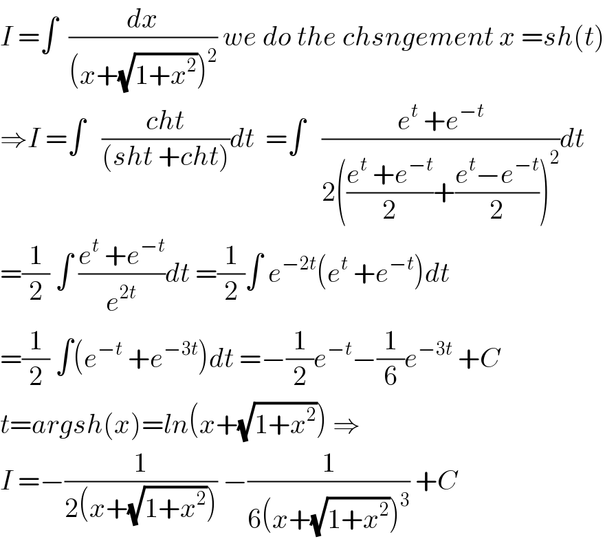 I =∫  (dx/((x+(√(1+x^2 )))^2 )) we do the chsngement x =sh(t)  ⇒I =∫   ((cht)/((sht +cht)))dt  =∫   ((e^t  +e^(−t) )/(2(((e^t  +e^(−t) )/2)+((e^t −e^(−t) )/2))^2 ))dt  =(1/2) ∫ ((e^t  +e^(−t) )/e^(2t) )dt =(1/2)∫ e^(−2t) (e^t  +e^(−t) )dt  =(1/2) ∫(e^(−t)  +e^(−3t) )dt =−(1/2)e^(−t) −(1/6)e^(−3t)  +C  t=argsh(x)=ln(x+(√(1+x^2 ))) ⇒  I =−(1/(2(x+(√(1+x^2 ))))) −(1/(6(x+(√(1+x^2 )))^3 )) +C  