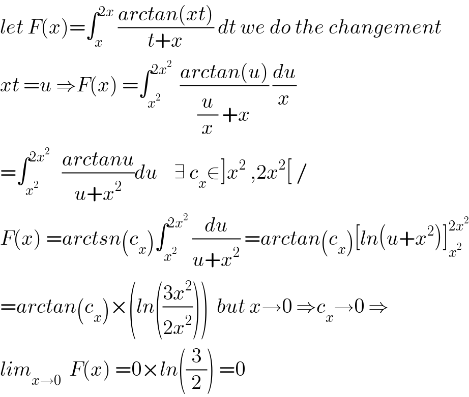 let F(x)=∫_x ^(2x)  ((arctan(xt))/(t+x)) dt we do the changement  xt =u ⇒F(x) =∫_x^2  ^(2x^2 )   ((arctan(u))/((u/x) +x)) (du/x)  =∫_x^2  ^(2x^2 )    ((arctanu)/(u+x^2 ))du    ∃ c_x ∈]x^2  ,2x^2 [ /  F(x) =arctsn(c_x )∫_x^2  ^(2x^2 )  (du/(u+x^2 )) =arctan(c_x )[ln(u+x^2 )]_x^2  ^(2x^2 )   =arctan(c_x )×(ln(((3x^2 )/(2x^2 ))))  but x→0 ⇒c_x →0 ⇒  lim_(x→0)   F(x) =0×ln((3/2)) =0  