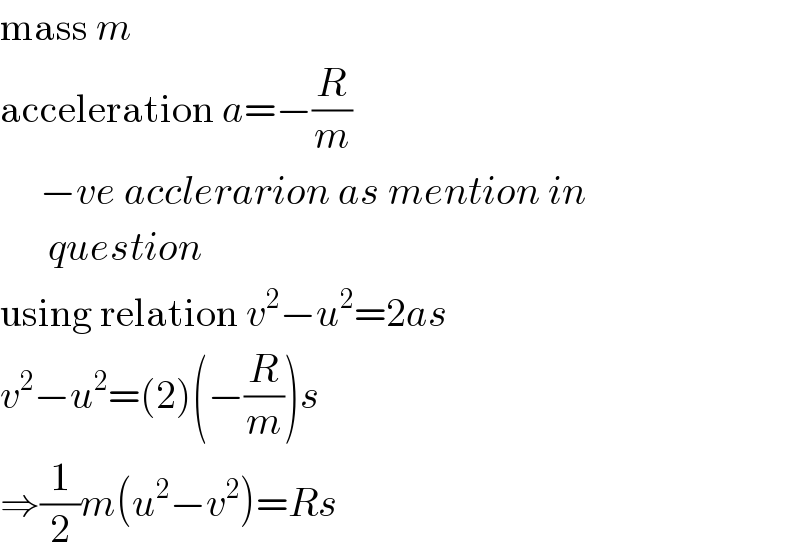 mass m  acceleration a=−(R/m)       −ve acclerarion as mention in        question  using relation v^2 −u^2 =2as  v^2 −u^2 =(2)(−(R/m))s  ⇒(1/2)m(u^2 −v^2 )=Rs  