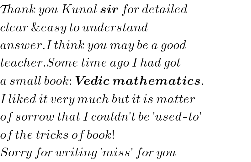 Thank you Kunal sir for detailed  clear &easy to understand  answer.I think you may be a good  teacher.Some time ago I had got  a small book: Vedic mathematics.  I liked it very much but it is matter  of sorrow that I couldn′t be ′used-to′  of the tricks of book!  Sorry for writing ′miss′ for you  