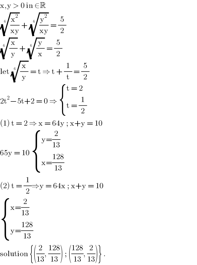 x,y > 0 in ∈R  ((x^2 /(xy)))^(1/(6  ))  + ((y^2 /(xy)))^(1/(6  ))  = (5/2)  ((x/y))^(1/(6  ))  + ((y/x))^(1/(6  ))  = (5/2)  let ((x/y))^(1/(6  ))  = t ⇒ t + (1/t) = (5/2)  2t^2 −5t+2 = 0 ⇒  { ((t = 2)),((t = (1/2))) :}  (1) t = 2 ⇒ x = 64y ; x+y = 10   65y = 10  { ((y=(2/(13)))),((x=((128)/(13)))) :}  (2) t = (1/2)⇒y = 64x ; x+y = 10   { ((x=(2/(13)))),((y=((128)/(13)))) :}  solution {((2/(13)), ((128)/(13))) ; (((128)/(13)), (2/(13)))} .  