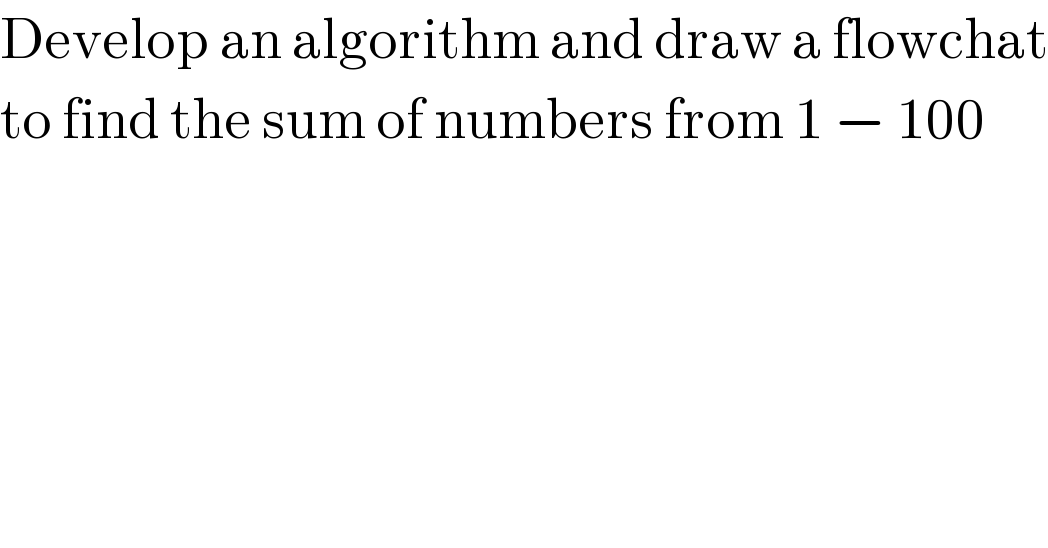Develop an algorithm and draw a flowchat  to find the sum of numbers from 1 − 100  