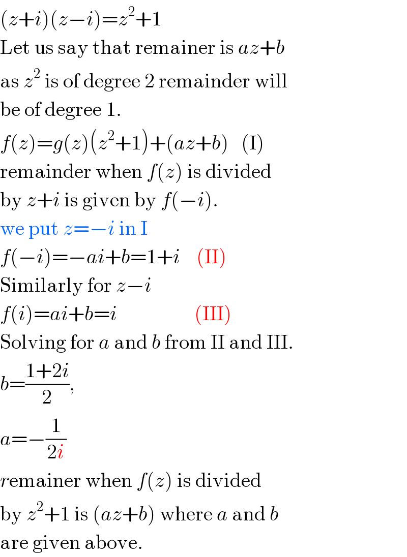 (z+i)(z−i)=z^2 +1  Let us say that remainer is az+b  as z^2  is of degree 2 remainder will  be of degree 1.  f(z)=g(z)(z^2 +1)+(az+b)   (I)  remainder when f(z) is divided  by z+i is given by f(−i).  we put z=−i in I  f(−i)=−ai+b=1+i    (II)  Similarly for z−i  f(i)=ai+b=i                   (III)  Solving for a and b from II and III.  b=((1+2i)/2),  a=−(1/(2i))  remainer when f(z) is divided  by z^2 +1 is (az+b) where a and b  are given above.  