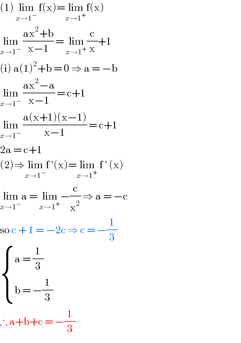 (1) lim_(x→1^− )  f(x)=lim_(x→1^+ ) f(x)  lim_(x→1^− )  ((ax^2 +b)/(x−1)) = lim_(x→1^+ ) (c/x)+1  (i) a(1)^2 +b = 0 ⇒ a = −b   lim_(x→1^− )  ((ax^2 −a)/(x−1)) = c+1  lim_(x→1^− )  ((a(x+1)(x−1))/(x−1)) = c+1  2a = c+1   (2)⇒lim_(x→1^− ) f ′(x)=lim_(x→1^+ )  f ′ (x)  lim_(x→1^− ) a = lim_(x→1^+ ) −(c/x^2 ) ⇒ a = −c   so c + 1 = −2c ⇒ c = −(1/3)   { ((a = (1/3))),((b = −(1/3))) :}  ∴ a+b+c = −(1/3)  