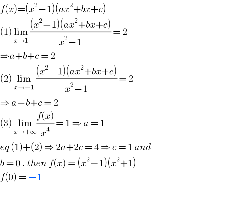 f(x)=(x^2 −1)(ax^2 +bx+c)  (1) lim_(x→1)  (((x^2 −1)(ax^2 +bx+c))/(x^2 −1)) = 2  ⇒a+b+c = 2  (2) lim_(x→−1)  (((x^2 −1)(ax^2 +bx+c))/(x^2 −1)) = 2  ⇒ a−b+c = 2  (3) lim_(x→+∞) ((f(x))/x^4 ) = 1 ⇒ a = 1   eq (1)+(2) ⇒ 2a+2c = 4 ⇒ c = 1 and   b = 0 . then f(x) = (x^2 −1)(x^2 +1)  f(0) = −1    