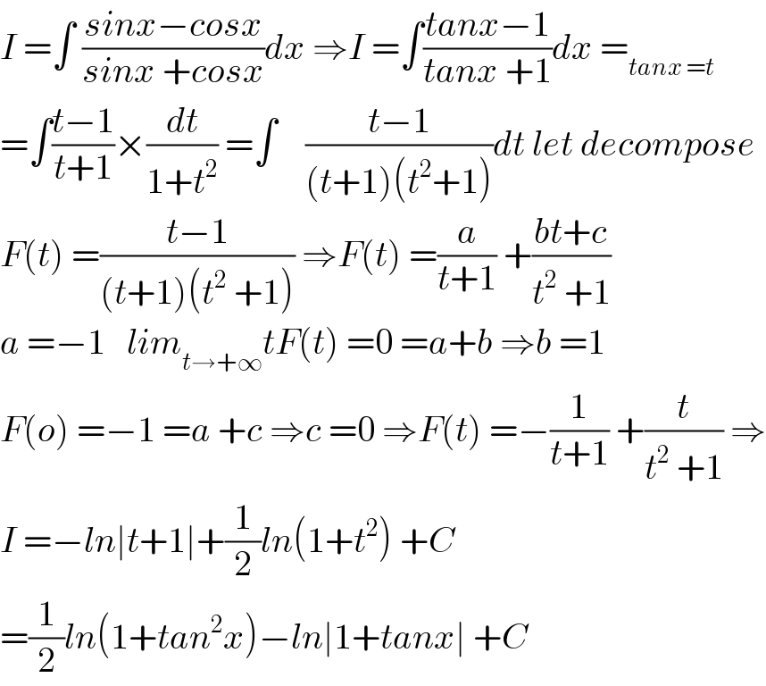 I =∫ ((sinx−cosx)/(sinx +cosx))dx ⇒I =∫((tanx−1)/(tanx +1))dx =_(tanx =t)   =∫((t−1)/(t+1))×(dt/(1+t^2 )) =∫    ((t−1)/((t+1)(t^2 +1)))dt let decompose  F(t) =((t−1)/((t+1)(t^2  +1))) ⇒F(t) =(a/(t+1)) +((bt+c)/(t^2  +1))  a =−1   lim_(t→+∞) tF(t) =0 =a+b ⇒b =1   F(o) =−1 =a +c ⇒c =0 ⇒F(t) =−(1/(t+1)) +(t/(t^2  +1)) ⇒  I =−ln∣t+1∣+(1/2)ln(1+t^2 ) +C  =(1/2)ln(1+tan^2 x)−ln∣1+tanx∣ +C  