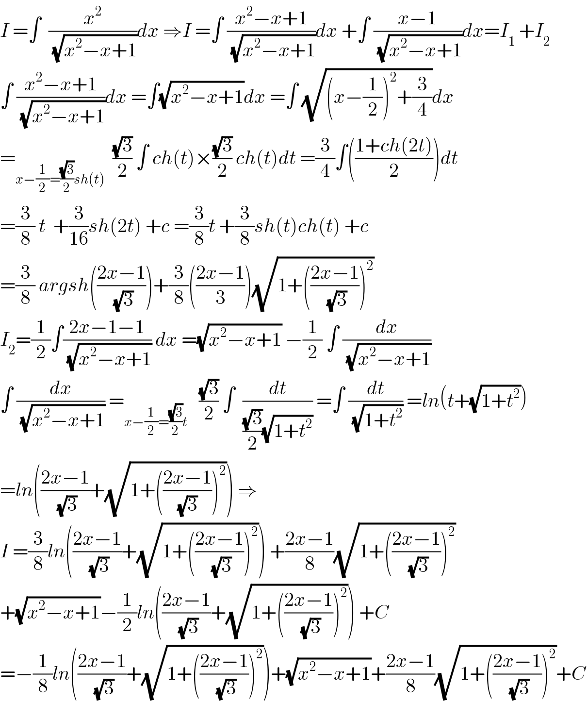 I =∫  (x^2 /(√(x^2 −x+1)))dx ⇒I =∫ ((x^2 −x+1)/(√(x^2 −x+1)))dx +∫ ((x−1)/(√(x^2 −x+1)))dx=I_1  +I_2   ∫ ((x^2 −x+1)/(√(x^2 −x+1)))dx =∫(√(x^2 −x+1))dx =∫ (√((x−(1/2))^2 +(3/4)))dx  =_(x−(1/2)=((√3)/2)sh(t))   ((√3)/2) ∫ ch(t)×((√3)/2) ch(t)dt =(3/4)∫(((1+ch(2t))/2))dt  =(3/8) t  +(3/(16))sh(2t) +c =(3/8)t +(3/8)sh(t)ch(t) +c  =(3/8) argsh(((2x−1)/(√3)))+(3/8)(((2x−1)/3))(√(1+(((2x−1)/(√3)))^2 ))  I_2 =(1/2)∫((2x−1−1)/(√(x^2 −x+1))) dx =(√(x^2 −x+1)) −(1/2) ∫ (dx/(√(x^2 −x+1)))  ∫ (dx/(√(x^2 −x+1))) =_(x−(1/2)=((√3)/2)t)    ((√3)/2) ∫  (dt/(((√3)/2)(√(1+t^2 )))) =∫ (dt/(√(1+t^2 ))) =ln(t+(√(1+t^2 )))  =ln(((2x−1)/(√3))+(√(1+(((2x−1)/((√3) )))^2 ))) ⇒  I =(3/8)ln(((2x−1)/(√3))+(√(1+(((2x−1)/(√3)))^2 ))) +((2x−1)/8)(√(1+(((2x−1)/(√3)))^2 ))  +(√(x^2 −x+1))−(1/2)ln(((2x−1)/(√3))+(√(1+(((2x−1)/(√3)))^2 ))) +C  =−(1/8)ln(((2x−1)/(√3))+(√(1+(((2x−1)/(√3)))^2 )))+(√(x^2 −x+1))+((2x−1)/8)(√(1+(((2x−1)/(√3)))^2 ))+C  