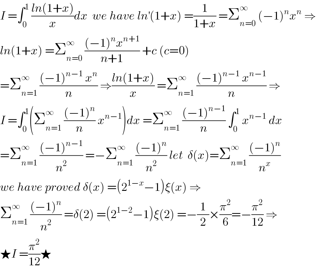 I =∫_0 ^1  ((ln(1+x))/x)dx  we have ln^′ (1+x) =(1/(1+x)) =Σ_(n=0) ^∞  (−1)^n x^n  ⇒  ln(1+x) =Σ_(n=0) ^∞  (((−1)^n x^(n+1) )/(n+1)) +c (c=0)  =Σ_(n=1) ^∞  (((−1)^(n−1)  x^n )/n) ⇒((ln(1+x))/x) =Σ_(n=1) ^∞  (((−1)^(n−1)  x^(n−1) )/n) ⇒  I =∫_0 ^1 (Σ_(n=1) ^∞  (((−1)^n )/n) x^(n−1) )dx =Σ_(n=1) ^∞  (((−1)^(n−1) )/n) ∫_0 ^1  x^(n−1)  dx  =Σ_(n=1) ^∞  (((−1)^(n−1) )/n^2 ) =−Σ_(n=1) ^∞  (((−1)^n )/n^2 ) let  δ(x)=Σ_(n=1) ^∞  (((−1)^n )/n^x )  we have proved δ(x) =(2^(1−x) −1)ξ(x) ⇒  Σ_(n=1) ^∞  (((−1)^n )/n^2 ) =δ(2) =(2^(1−2) −1)ξ(2) =−(1/2)×(π^2 /6)=−(π^2 /(12)) ⇒  ★I =(π^2 /(12))★  