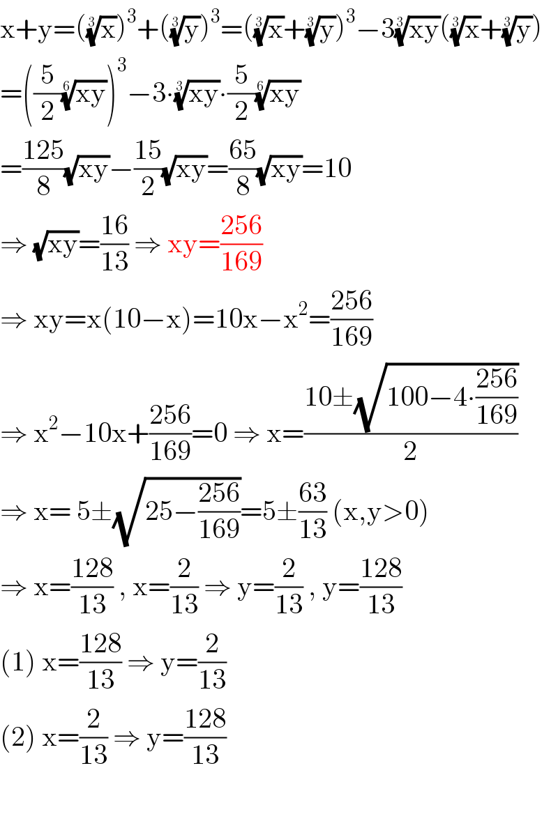 x+y=((x)^(1/3) )^3 +((y)^(1/3) )^3 =((x)^(1/3) +(y)^(1/3) )^3 −3((xy))^(1/3) ((x)^(1/3) +(y)^(1/3) )  =((5/2)((xy))^(1/6) )^3 −3∙((xy))^(1/3) ∙(5/2)((xy))^(1/6)   =((125)/8)(√(xy))−((15)/2)(√(xy))=((65)/8)(√(xy))=10  ⇒ (√(xy))=((16)/(13)) ⇒ xy=((256)/(169))  ⇒ xy=x(10−x)=10x−x^2 =((256)/(169))  ⇒ x^2 −10x+((256)/(169))=0 ⇒ x=((10±(√(100−4∙((256)/(169)))))/2)  ⇒ x= 5±(√(25−((256)/(169))))=5±((63)/(13)) (x,y>0)  ⇒ x=((128)/(13)) , x=(2/(13)) ⇒ y=(2/(13)) , y=((128)/(13))  (1) x=((128)/(13)) ⇒ y=(2/(13))  (2) x=(2/(13)) ⇒ y=((128)/(13))    