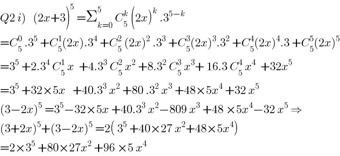 Q2 i)   (2x+3)^5  =Σ_(k=0) ^5  C_5 ^k  (2x)^k  .3^(5−k)   =C_5 ^0  .3^5  +C_5 ^1 (2x).3^4  +C_5 ^2  (2x)^2  .3^3  +C_5 ^3 (2x)^3 .3^2  +C_5 ^4 (2x)^4 .3 +C_5 ^5 (2x)^5   =3^5  +2.3^4  C_5 ^1  x  +4.3^3  C_5 ^2  x^2  +8.3^2  C_5 ^3  x^3 + 16.3 C_5 ^4  x^4   +32x^5   =3^5  +32×5x   +40.3^3  x^2  +80 .3^2  x^3  +48×5x^4  +32 x^5    (3−2x)^5  =3^5 −32×5x +40.3^3  x^2 −809 x^3  +48 ×5x^4 −32 x^5  ⇒  (3+2x)^5 +(3−2x)^5  =2( 3^5  +40×27 x^2 +48×5x^4 )  =2×3^5  +80×27x^2  +96 ×5 x^4   