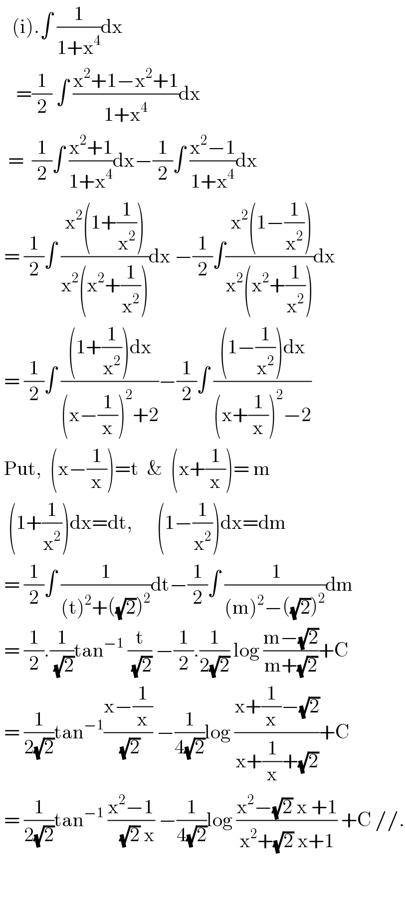    (i).∫ (1/(1+x^4 ))dx       =(1/2) ∫ ((x^2 +1−x^2 +1)/(1+x^4 ))dx    =  (1/2)∫ ((x^2 +1)/(1+x^4 ))dx−(1/2)∫ ((x^2 −1)/(1+x^4 ))dx   = (1/2)∫ ((x^2 (1+(1/x^2 )))/(x^2 (x^2 +(1/x^2 ))))dx −(1/2)∫(( x^2 (1−(1/x^2 )))/(x^2 (x^2 +(1/x^2 ))))dx   = (1/2)∫ (((1+(1/x^2 ))dx)/((x−(1/x))^2 +2))−(1/2)∫ (((1−(1/x^2 ))dx)/((x+(1/x))^2 −2))   Put,  (x−(1/x))=t  &  (x+(1/x))= m    (1+(1/x^2 ))dx=dt,      (1−(1/x^2 ))dx=dm   = (1/2)∫ (1/((t)^2 +((√2))^2 ))dt−(1/2)∫ (( 1)/((m)^2 −((√2))^2 ))dm   = (1/2).(1/(√2))tan^(−1)  (t/(√2)) −(1/2).(1/(2(√2))) log ((m−(√2))/(m+(√2)))+C   = (1/(2(√2)))tan^(−1) ((x−(1/x))/(√2)) −(1/(4(√2)))log ((x+(1/x)−(√2))/(x+(1/x)+(√2)))+C   = (1/(2(√2)))tan^(−1)  ((x^2 −1)/(   (√2) x)) −(1/(4(√2)))log ((x^2 −(√2) x +1)/(x^2 +(√2) x+1)) +C //.           