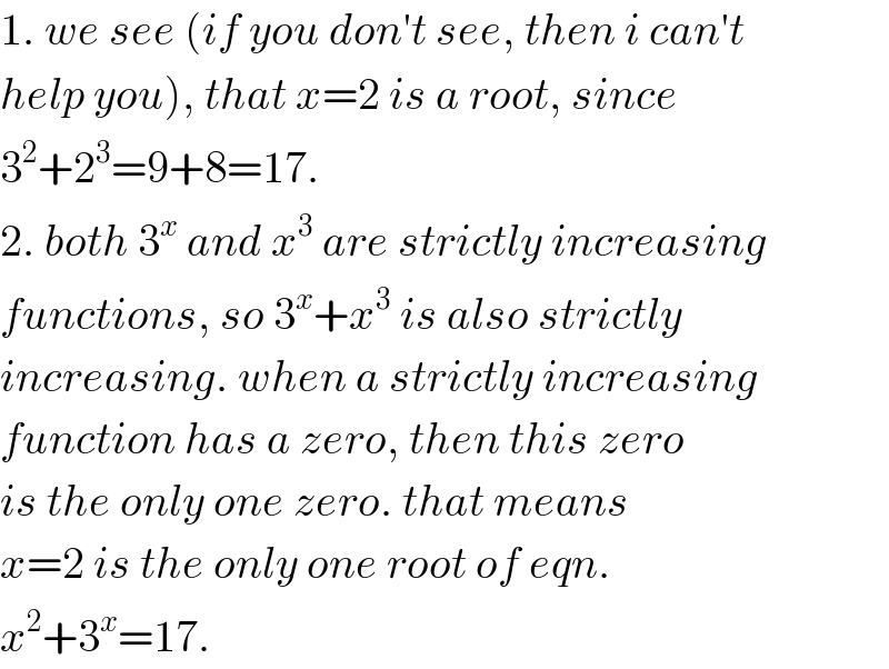 1. we see (if you don′t see, then i can′t  help you), that x=2 is a root, since  3^2 +2^3 =9+8=17.  2. both 3^x  and x^3  are strictly increasing  functions, so 3^x +x^3  is also strictly  increasing. when a strictly increasing  function has a zero, then this zero  is the only one zero. that means  x=2 is the only one root of eqn.  x^2 +3^x =17.  