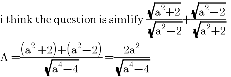 i think the question is simlify ((√(a^2 +2))/(√(a^2 −2)))+((√(a^2 −2))/(√(a^2 +2)))  A =(((a^2  +2)+(a^2 −2))/(√(a^4 −4))) =((2a^2 )/(√(a^4 −4)))  