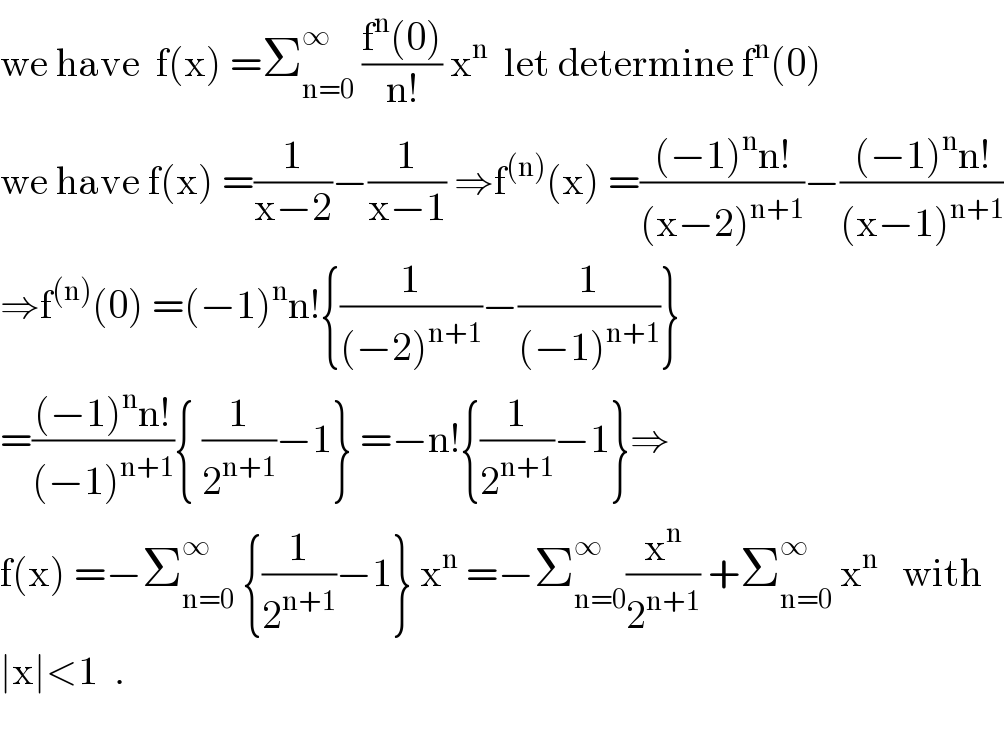 we have  f(x) =Σ_(n=0) ^∞  ((f^n (0))/(n!)) x^n   let determine f^n (0)  we have f(x) =(1/(x−2))−(1/(x−1)) ⇒f^((n)) (x) =(((−1)^n n!)/((x−2)^(n+1) ))−(((−1)^n n!)/((x−1)^(n+1) ))  ⇒f^((n)) (0) =(−1)^n n!{(1/((−2)^(n+1) ))−(1/((−1)^(n+1) ))}  =(((−1)^n n!)/((−1)^(n+1) )){ (1/2^(n+1) )−1} =−n!{(1/2^(n+1) )−1}⇒  f(x) =−Σ_(n=0) ^∞  {(1/2^(n+1) )−1} x^n  =−Σ_(n=0) ^∞ (x^n /2^(n+1) ) +Σ_(n=0) ^∞  x^n    with  ∣x∣<1  .    