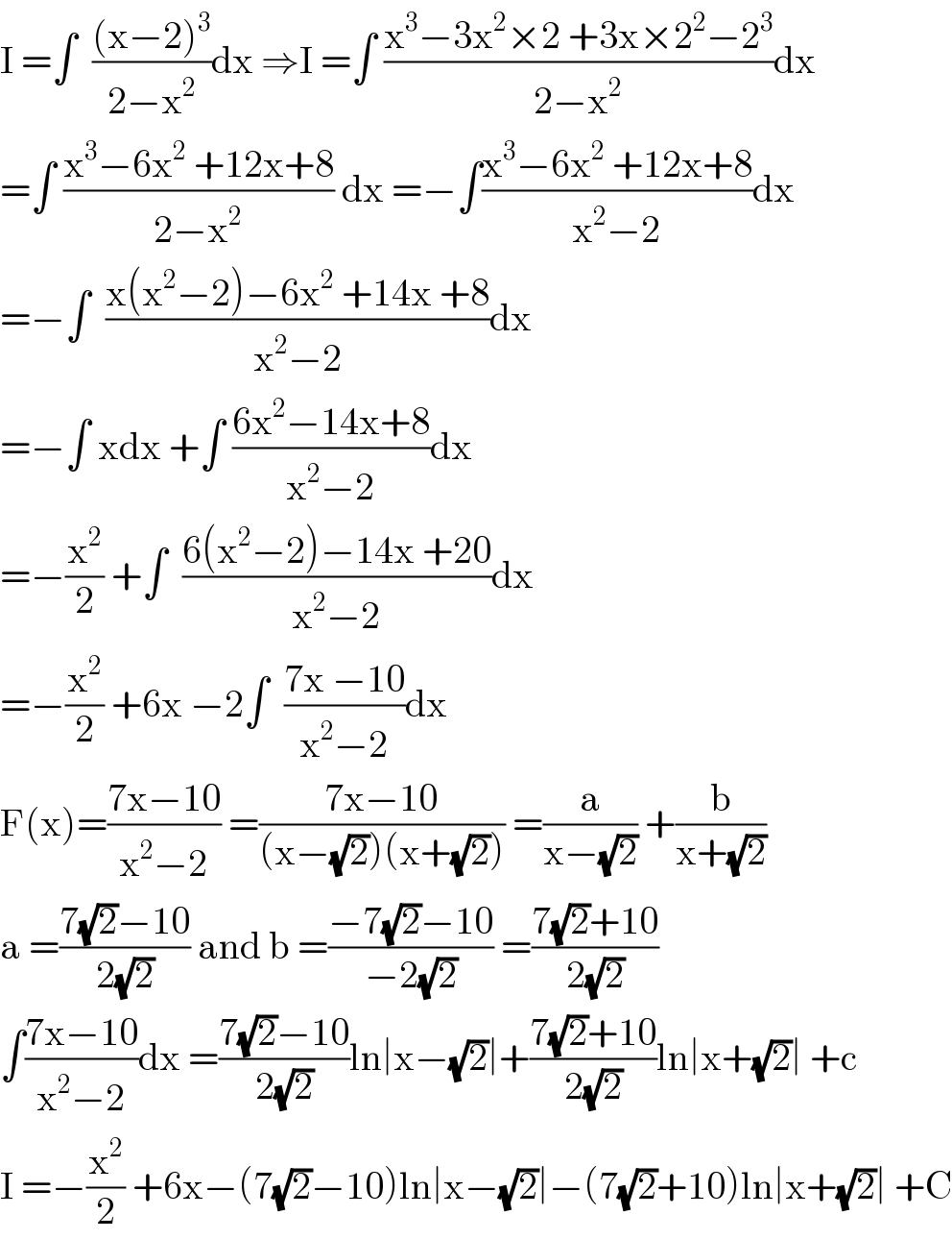 I =∫  (((x−2)^3 )/(2−x^2 ))dx ⇒I =∫ ((x^3 −3x^2 ×2 +3x×2^2 −2^3 )/(2−x^2 ))dx  =∫ ((x^3 −6x^2  +12x+8)/(2−x^2 )) dx =−∫((x^3 −6x^2  +12x+8)/(x^2 −2))dx  =−∫  ((x(x^2 −2)−6x^2  +14x +8)/(x^2 −2))dx  =−∫ xdx +∫ ((6x^2 −14x+8)/(x^2 −2))dx  =−(x^2 /2) +∫  ((6(x^2 −2)−14x +20)/(x^2 −2))dx  =−(x^2 /2) +6x −2∫  ((7x −10)/(x^2 −2))dx  F(x)=((7x−10)/(x^2 −2)) =((7x−10)/((x−(√2))(x+(√2)))) =(a/(x−(√2))) +(b/(x+(√2)))  a =((7(√2)−10)/(2(√2))) and b =((−7(√2)−10)/(−2(√2))) =((7(√2)+10)/(2(√2)))  ∫((7x−10)/(x^2 −2))dx =((7(√2)−10)/(2(√2)))ln∣x−(√2)∣+((7(√2)+10)/(2(√2)))ln∣x+(√2)∣ +c  I =−(x^2 /2) +6x−(7(√2)−10)ln∣x−(√2)∣−(7(√2)+10)ln∣x+(√2)∣ +C  