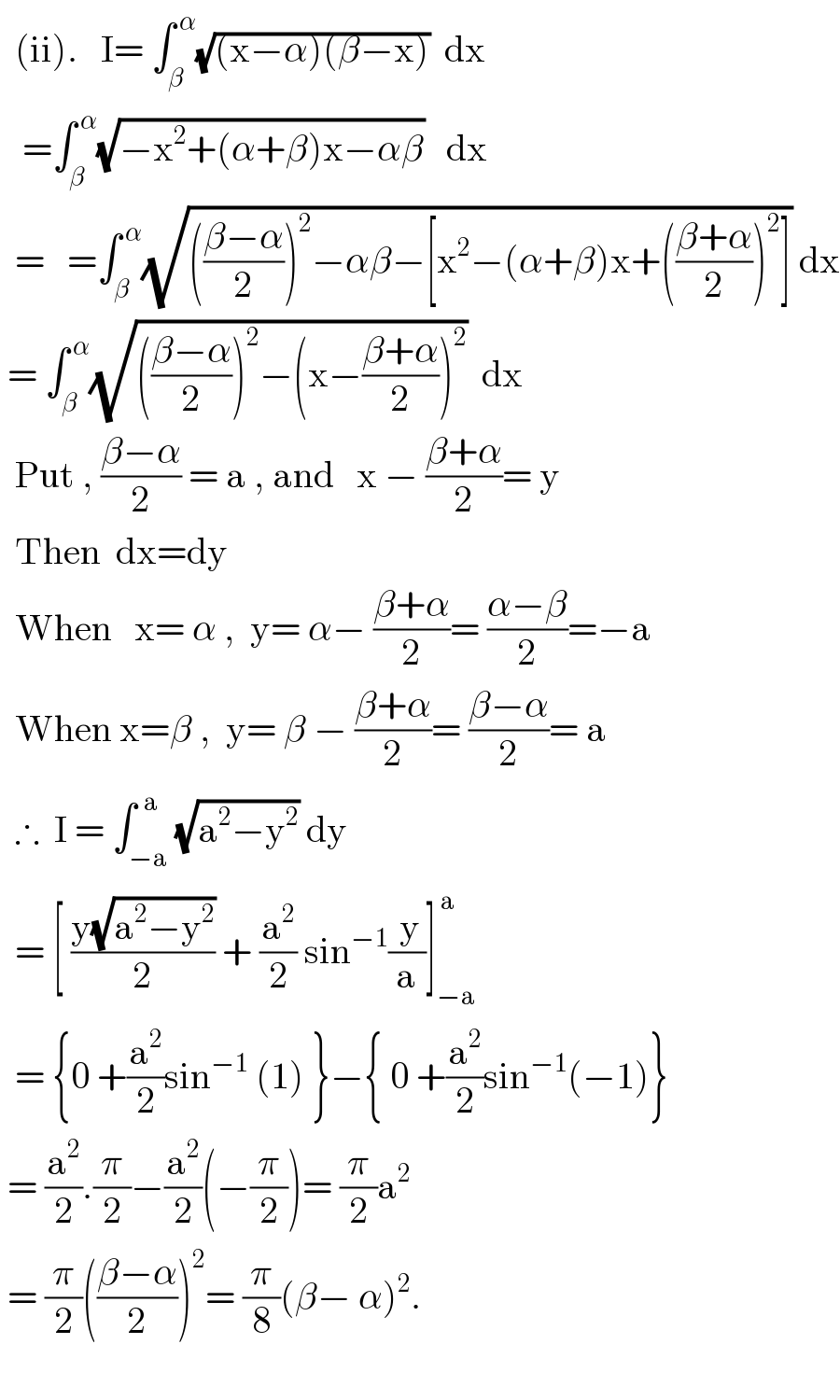   (ii).   I= ∫_β ^( α) (√((x−α)(β−x)))  dx     =∫_β ^( α) (√(−x^2 +(α+β)x−αβ))   dx    =   =∫_β ^( α) (√((((β−α)/2))^2 −αβ−[x^2 −(α+β)x+(((β+α)/2))^2 ])) dx   = ∫_β ^( α) (√((((β−α)/2))^2 −(x−((β+α)/2))^2 ))  dx    Put , ((β−α)/2) = a , and   x − ((β+α)/2)= y    Then  dx=dy    When   x= α ,  y= α− ((β+α)/2)= ((α−β)/2)=−a    When x=β ,  y= β − ((β+α)/2)= ((β−α)/2)= a    ∴  I = ∫_(−a) ^(  a) (√(a^2 −y^2 )) dy    = [ ((y(√(a^2 −y^2 )))/2) + (a^2 /2) sin^(−1) (( y)/a)]_(−a) ^( a)     = {0 +(a^2 /2)sin^(−1)  (1) }−{ 0 +(a^2 /2)sin^(−1) (−1)}   = (a^2 /2).(π/2)−(a^2 /2)(−(π/2))= (π/2)a^2    = (π/2)(((β−α)/2))^2 = (π/8)(β− α)^2 .    