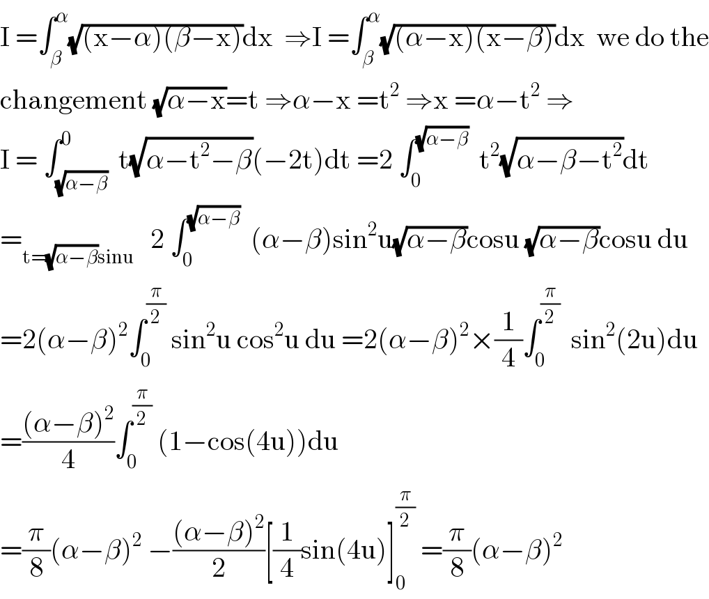 I =∫_β ^α (√((x−α)(β−x)))dx  ⇒I =∫_β ^α (√((α−x)(x−β)))dx  we do the  changement (√(α−x))=t ⇒α−x =t^2  ⇒x =α−t^2  ⇒  I = ∫_(√(α−β)) ^0  t(√(α−t^2 −β))(−2t)dt =2 ∫_0 ^(√(α−β))   t^2 (√(α−β−t^2 ))dt  =_(t=(√(α−β))sinu)    2 ∫_0 ^(√(α−β))   (α−β)sin^2 u(√(α−β))cosu (√(α−β))cosu du  =2(α−β)^2 ∫_0 ^(π/2)  sin^2 u cos^2 u du =2(α−β)^2 ×(1/4)∫_0 ^(π/2)   sin^2 (2u)du  =(((α−β)^2 )/4)∫_0 ^(π/2)  (1−cos(4u))du  =(π/8)(α−β)^2  −(((α−β)^2 )/2)[(1/4)sin(4u)]_0 ^(π/2)  =(π/8)(α−β)^2   