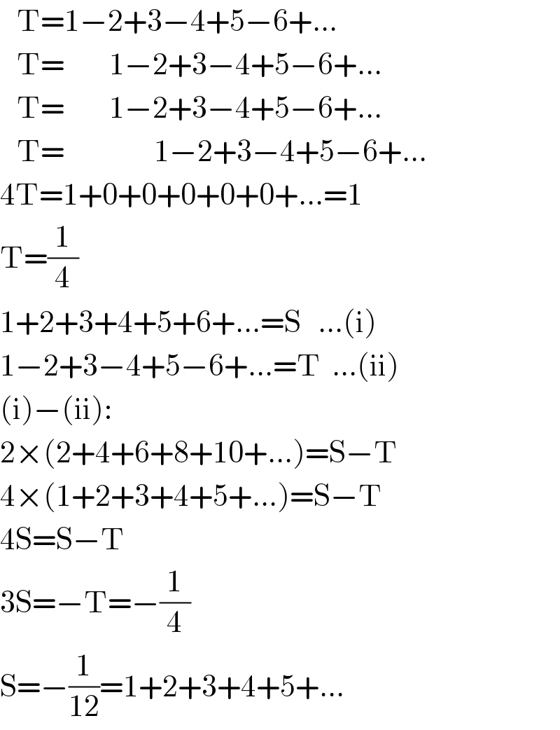    T=1−2+3−4+5−6+...     T=        1−2+3−4+5−6+...     T=        1−2+3−4+5−6+...     T=                1−2+3−4+5−6+...    4T=1+0+0+0+0+0+...=1  T=(1/4)  1+2+3+4+5+6+...=S   ...(i)  1−2+3−4+5−6+...=T  ...(ii)  (i)−(ii):  2×(2+4+6+8+10+...)=S−T  4×(1+2+3+4+5+...)=S−T  4S=S−T  3S=−T=−(1/4)  S=−(1/(12))=1+2+3+4+5+...  