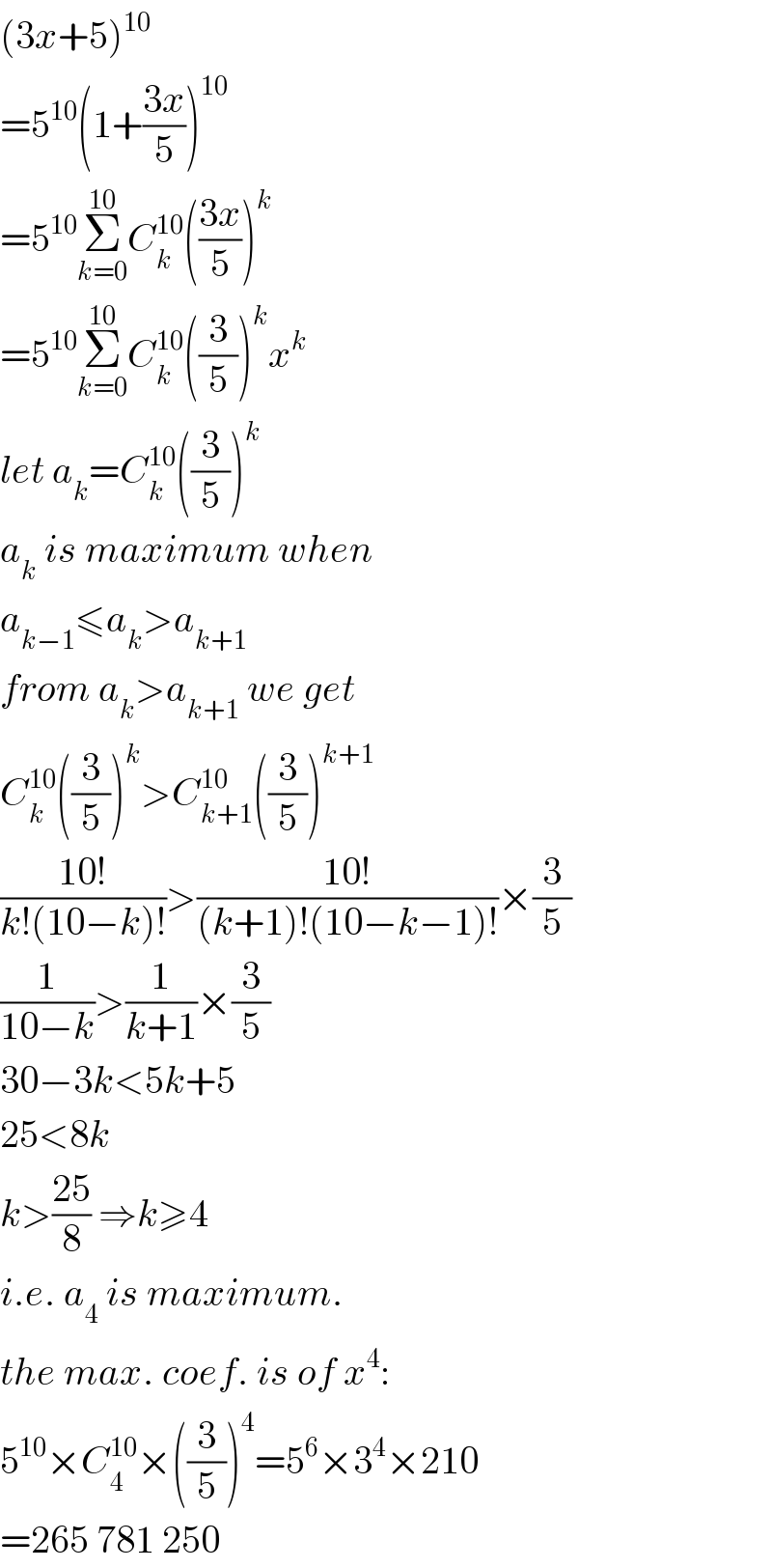 (3x+5)^(10)   =5^(10) (1+((3x)/5))^(10)   =5^(10) Σ_(k=0) ^(10) C_k ^(10) (((3x)/5))^k   =5^(10) Σ_(k=0) ^(10) C_k ^(10) ((3/5))^k x^k   let a_k =C_k ^(10) ((3/5))^k   a_k  is maximum when  a_(k−1) ≤a_k >a_(k+1)   from a_k >a_(k+1)  we get  C_k ^(10) ((3/5))^k >C_(k+1) ^(10) ((3/5))^(k+1)   ((10!)/(k!(10−k)!))>((10!)/((k+1)!(10−k−1)!))×(3/5)  (1/(10−k))>(1/(k+1))×(3/5)  30−3k<5k+5  25<8k  k>((25)/8) ⇒k≥4  i.e. a_4  is maximum.  the max. coef. is of x^4 :  5^(10) ×C_4 ^(10) ×((3/5))^4 =5^6 ×3^4 ×210  =265 781 250  
