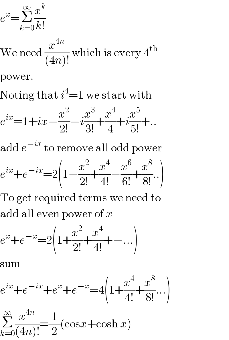 e^x =Σ_(k=0) ^∞ (x^k /(k!))  We need (x^(4n) /((4n)!)) which is every 4^(th)   power.   Noting that i^4 =1 we start with   e^(ix) =1+ix−(x^2 /(2!))−i(x^3 /(3!))+(x^4 /4)+i(x^5 /(5!))+..  add e^(−ix)  to remove all odd power  e^(ix) +e^(−ix) =2(1−(x^2 /(2!))+(x^4 /(4!))−(x^6 /(6!))+(x^8 /(8!))..)  To get required terms we need to  add all even power of x  e^x +e^(−x) =2(1+(x^2 /(2!))+(x^4 /(4!))+−...)  sum  e^(ix) +e^(−ix) +e^x +e^(−x) =4(1+(x^4 /(4!))+(x^8 /(8!))...)  Σ_(k=0) ^∞ (x^(4n) /((4n)!))=(1/2)(cosx+cosh x)  