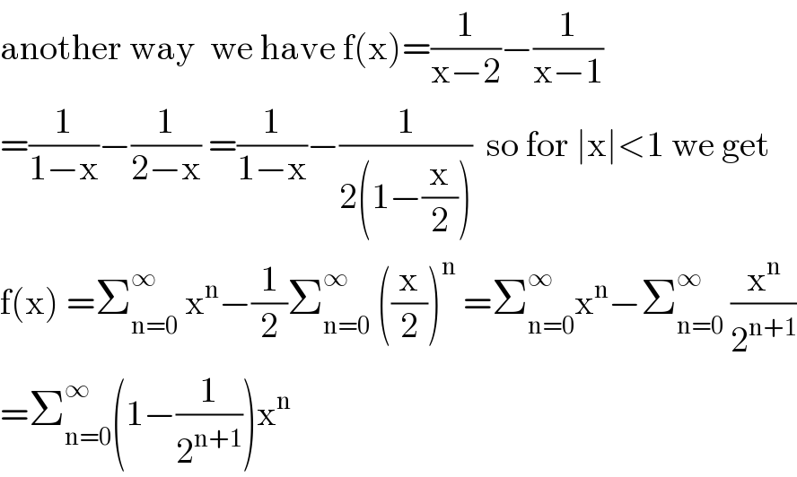 another way  we have f(x)=(1/(x−2))−(1/(x−1))  =(1/(1−x))−(1/(2−x)) =(1/(1−x))−(1/(2(1−(x/2))))  so for ∣x∣<1 we get  f(x) =Σ_(n=0) ^∞  x^n −(1/2)Σ_(n=0) ^∞  ((x/2))^n  =Σ_(n=0) ^∞ x^n −Σ_(n=0) ^∞  (x^n /2^(n+1) )  =Σ_(n=0) ^∞ (1−(1/2^(n+1) ))x^n   