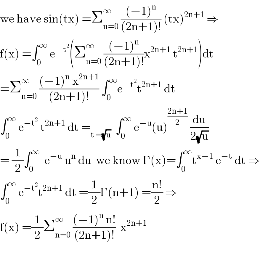 we have sin(tx) =Σ_(n=0) ^∞  (((−1)^n )/((2n+1)!)) (tx)^(2n+1)  ⇒  f(x) =∫_0 ^∞  e^(−t^2 ) (Σ_(n=0) ^∞  (((−1)^n )/((2n+1)!))x^(2n+1)  t^(2n+1) )dt  =Σ_(n=0) ^∞  (((−1)^n  x^(2n+1) )/((2n+1)!)) ∫_0 ^∞ e^(−t^2 ) t^(2n+1)  dt  ∫_0 ^∞  e^(−t^2 )  t^(2n+1)  dt =_(t =(√u))   ∫_0 ^∞  e^(−u) (u)^((2n+1)/2)  (du/(2(√u)))  = (1/2)∫_0 ^∞   e^(−u)  u^n  du  we know Γ(x)=∫_0 ^∞ t^(x−1)  e^(−t)  dt ⇒  ∫_0 ^∞  e^(−t^2 ) t^(2n+1)  dt =(1/2)Γ(n+1) =((n!)/2) ⇒  f(x) =(1/2)Σ_(n=0) ^∞  (((−1)^n  n!)/((2n+1)!))  x^(2n+1)     