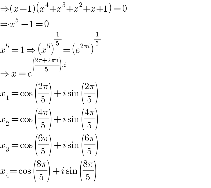 ⇒(x−1)(x^4 +x^3 +x^2 +x+1) = 0  ⇒x^5  −1 = 0  x^5  = 1 ⇒ (x^5 )^(1/5)  = (e^(2πi) )^(1/5)   ⇒ x = e^((((2π+2πn)/5)).i)   x_1  = cos (((2π)/5)) + i sin (((2π)/5))  x_2  = cos (((4π)/5)) + i sin (((4π)/5))  x_3  = cos (((6π)/5)) + i sin (((6π)/5))  x_4 = cos (((8π)/5)) + i sin (((8π)/5))   
