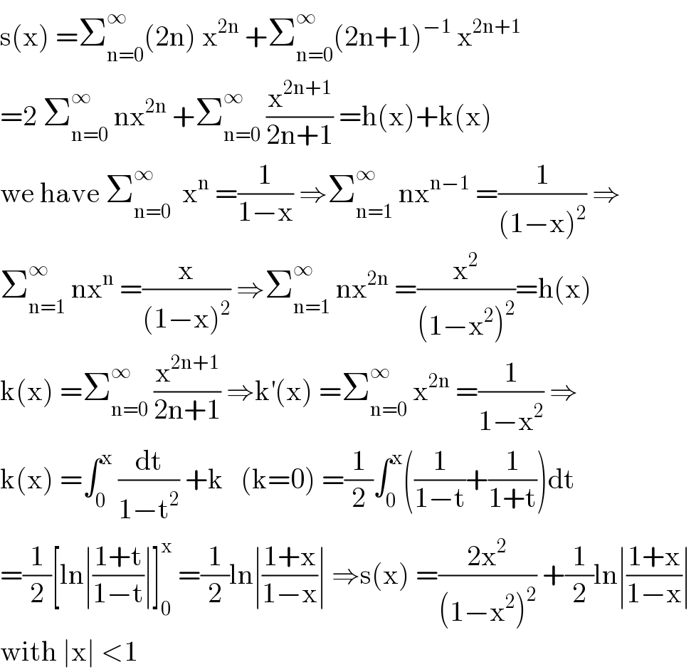 s(x) =Σ_(n=0) ^∞ (2n) x^(2n)  +Σ_(n=0) ^∞ (2n+1)^(−1)  x^(2n+1)   =2 Σ_(n=0) ^∞  nx^(2n)  +Σ_(n=0) ^∞  (x^(2n+1) /(2n+1)) =h(x)+k(x)  we have Σ_(n=0) ^∞   x^n  =(1/(1−x)) ⇒Σ_(n=1) ^∞  nx^(n−1)  =(1/((1−x)^2 )) ⇒  Σ_(n=1) ^∞  nx^n  =(x/((1−x)^2 )) ⇒Σ_(n=1) ^∞  nx^(2n)  =(x^2 /((1−x^2 )^2 ))=h(x)  k(x) =Σ_(n=0) ^∞  (x^(2n+1) /(2n+1)) ⇒k^′ (x) =Σ_(n=0) ^∞  x^(2n)  =(1/(1−x^2 )) ⇒  k(x) =∫_0 ^x  (dt/(1−t^2 )) +k   (k=0) =(1/2)∫_0 ^x ((1/(1−t))+(1/(1+t)))dt  =(1/2)[ln∣((1+t)/(1−t))∣]_0 ^x  =(1/2)ln∣((1+x)/(1−x))∣ ⇒s(x) =((2x^2 )/((1−x^2 )^2 )) +(1/2)ln∣((1+x)/(1−x))∣   with ∣x∣ <1  