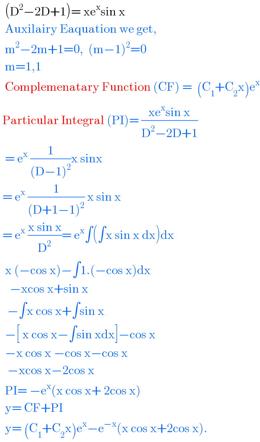   (D^2 −2D+1)= xe^x sin x    Auxilairy Eaquation we get,    m^2 −2m+1=0,  (m−1)^2 =0    m=1,1    Complemenatary Function (CF) =  (C_1 +C_2 x)e^x    Particular Integral (PI)= ((xe^x sin x)/(D^2 −2D+1))    = e^x  (1/((D−1)^2 ))x sinx   = e^x  (1/((D+1−1)^2 )) x sin x   = e^x  ((x sin x)/D^2 )= e^x ∫(∫x sin x dx)dx    x (−cos x)−∫1.(−cos x)dx      −xcos x+sin x     −∫x cos x+∫sin x    −[ x cos x−∫sin xdx]−cos x    −x cos x −cos x−cos x     −xcos x−2cos x    PI= −e^x (x cos x+ 2cos x)    y= CF+PI    y= (C_1 +C_2 x)e^x −e^(−x) (x cos x+2cos x).  