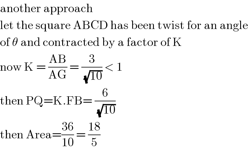 another approach  let the square ABCD has been twist for an angle  of θ and contracted by a factor of K  now K = ((AB)/(AG)) = (3/(√(10))) < 1   then PQ=K.FB= (6/(√(10)))  then Area=((36)/(10)) = ((18)/5)  