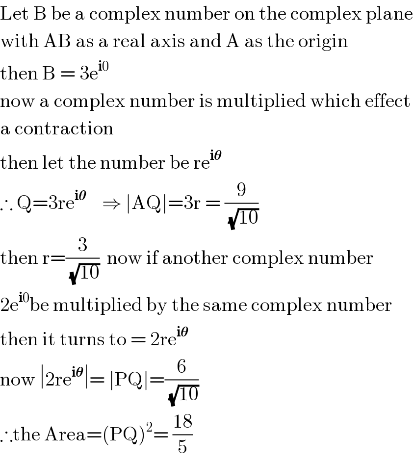 Let B be a complex number on the complex plane  with AB as a real axis and A as the origin  then B = 3e^(i0)   now a complex number is multiplied which effect  a contraction   then let the number be re^(i𝛉)   ∴ Q=3re^(i𝛉)     ⇒ ∣AQ∣=3r = (9/(√(10)))  then r=(3/(√(10)))  now if another complex number  2e^(i0) be multiplied by the same complex number  then it turns to = 2re^(i𝛉)   now ∣2re^(i𝛉) ∣= ∣PQ∣=(6/(√(10)))   ∴the Area=(PQ)^2 = ((18)/5)  