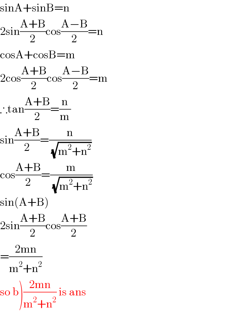 sinA+sinB=n  2sin((A+B)/2)cos((A−B)/2)=n  cosA+cosB=m  2cos((A+B)/2)cos((A−B)/2)=m  ∴tan((A+B)/2)=(n/m)  sin((A+B)/2)=(n/(√(m^2 +n^2 )))  cos((A+B)/2)=(m/(√(m^2 +n^2 )))  sin(A+B)  2sin((A+B)/2)cos((A+B)/2)  =((2mn)/(m^2 +n^2 ))   so b)((2mn)/(m^2 +n^2 )) is ans  