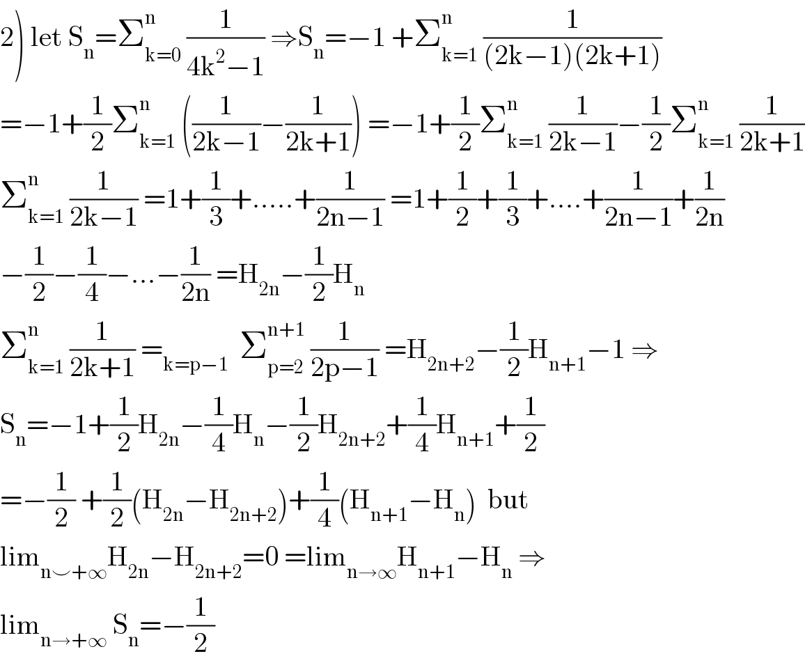 2) let S_n =Σ_(k=0) ^n  (1/(4k^2 −1)) ⇒S_n =−1 +Σ_(k=1) ^n  (1/((2k−1)(2k+1)))  =−1+(1/2)Σ_(k=1) ^n  ((1/(2k−1))−(1/(2k+1))) =−1+(1/2)Σ_(k=1) ^n  (1/(2k−1))−(1/2)Σ_(k=1) ^n  (1/(2k+1))  Σ_(k=1) ^n  (1/(2k−1)) =1+(1/3)+.....+(1/(2n−1)) =1+(1/2)+(1/3)+....+(1/(2n−1))+(1/(2n))  −(1/2)−(1/4)−...−(1/(2n)) =H_(2n) −(1/2)H_n   Σ_(k=1) ^n  (1/(2k+1)) =_(k=p−1)   Σ_(p=2) ^(n+1)  (1/(2p−1)) =H_(2n+2) −(1/2)H_(n+1) −1 ⇒  S_n =−1+(1/2)H_(2n) −(1/4)H_n −(1/2)H_(2n+2) +(1/4)H_(n+1) +(1/2)  =−(1/2) +(1/2)(H_(2n) −H_(2n+2) )+(1/4)(H_(n+1) −H_n )  but   lim_(n⌣+∞) H_(2n) −H_(2n+2) =0 =lim_(n→∞) H_(n+1) −H_n  ⇒  lim_(n→+∞)  S_n =−(1/2)  