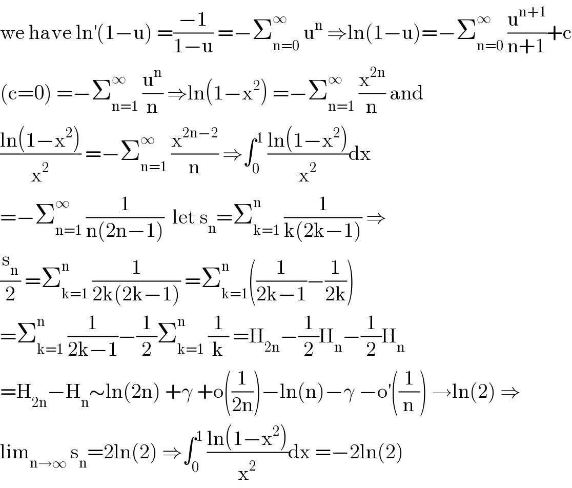 we have ln^′ (1−u) =((−1)/(1−u)) =−Σ_(n=0) ^∞  u^n  ⇒ln(1−u)=−Σ_(n=0) ^∞  (u^(n+1) /(n+1))+c  (c=0) =−Σ_(n=1) ^∞  (u^n /n) ⇒ln(1−x^2 ) =−Σ_(n=1) ^∞  (x^(2n) /n) and  ((ln(1−x^2 ))/x^2 ) =−Σ_(n=1) ^∞  (x^(2n−2) /n) ⇒∫_0 ^1  ((ln(1−x^2 ))/x^2 )dx  =−Σ_(n=1) ^∞  (1/(n(2n−1)))  let s_n =Σ_(k=1) ^n  (1/(k(2k−1))) ⇒  (s_n /2) =Σ_(k=1) ^n  (1/(2k(2k−1))) =Σ_(k=1) ^n ((1/(2k−1))−(1/(2k)))  =Σ_(k=1) ^n  (1/(2k−1))−(1/2)Σ_(k=1) ^n  (1/k) =H_(2n) −(1/2)H_n −(1/2)H_n   =H_(2n) −H_n ∼ln(2n) +γ +o((1/(2n)))−ln(n)−γ −o^′ ((1/n)) →ln(2) ⇒  lim_(n→∞)  s_n =2ln(2) ⇒∫_0 ^1  ((ln(1−x^2 ))/x^2 )dx =−2ln(2)  