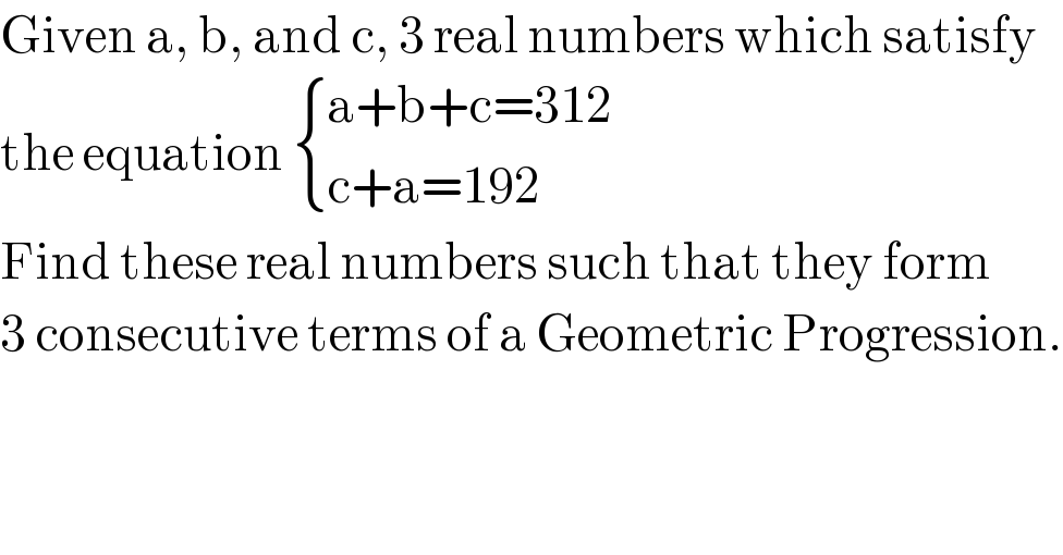 Given a, b, and c, 3 real numbers which satisfy  the equation  { ((a+b+c=312)),((c+a=192)) :}  Find these real numbers such that they form  3 consecutive terms of a Geometric Progression.  