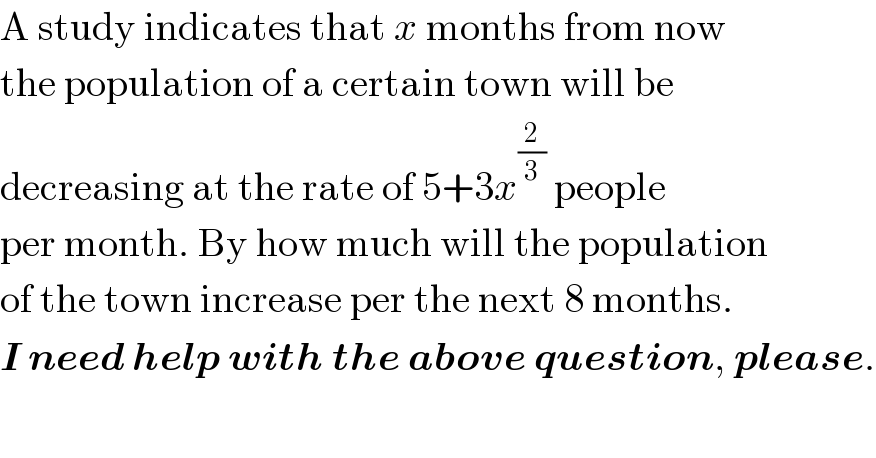 A study indicates that x months from now  the population of a certain town will be   decreasing at the rate of 5+3x^(2/3)  people  per month. By how much will the population  of the town increase per the next 8 months.  I need help with the above question, please.  