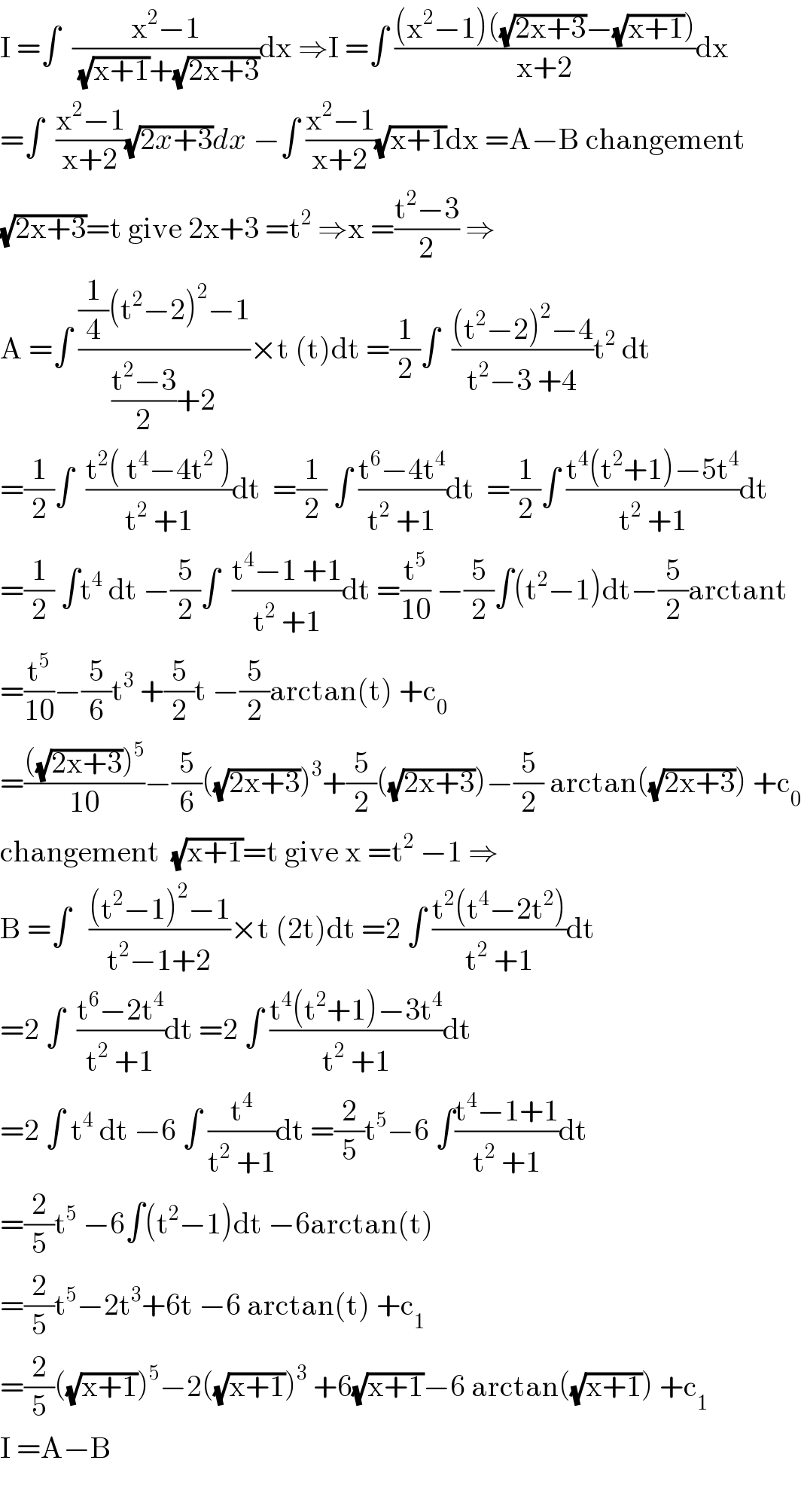 I =∫  ((x^2 −1)/((√(x+1))+(√(2x+3))))dx ⇒I =∫ (((x^2 −1)((√(2x+3))−(√(x+1))))/(x+2))dx  =∫  ((x^2 −1)/(x+2))(√(2x+3))dx −∫ ((x^2 −1)/(x+2))(√(x+1))dx =A−B changement   (√(2x+3))=t give 2x+3 =t^2  ⇒x =((t^2 −3)/2) ⇒  A =∫ (((1/4)(t^2 −2)^2 −1)/(((t^2 −3)/2)+2))×t (t)dt =(1/2)∫  (((t^2 −2)^2 −4)/(t^2 −3 +4))t^2  dt  =(1/2)∫  ((t^2 ( t^4 −4t^2  ))/(t^2  +1))dt  =(1/2) ∫ ((t^6 −4t^4 )/(t^2  +1))dt  =(1/2)∫ ((t^4 (t^2 +1)−5t^4 )/(t^2  +1))dt  =(1/2) ∫t^4  dt −(5/2)∫  ((t^4 −1 +1)/(t^2  +1))dt =(t^5 /(10)) −(5/2)∫(t^2 −1)dt−(5/2)arctant  =(t^5 /(10))−(5/6)t^3  +(5/2)t −(5/2)arctan(t) +c_0   =((((√(2x+3)))^5 )/(10))−(5/6)((√(2x+3)))^3 +(5/2)((√(2x+3)))−(5/2) arctan((√(2x+3))) +c_0   changement  (√(x+1))=t give x =t^2  −1 ⇒  B =∫   (((t^2 −1)^2 −1)/(t^2 −1+2))×t (2t)dt =2 ∫ ((t^2 (t^4 −2t^2 ))/(t^2  +1))dt  =2 ∫  ((t^6 −2t^4 )/(t^2  +1))dt =2 ∫ ((t^4 (t^2 +1)−3t^4 )/(t^2  +1))dt  =2 ∫ t^4  dt −6 ∫ (t^4 /(t^2  +1))dt =(2/5)t^5 −6 ∫((t^4 −1+1)/(t^2  +1))dt  =(2/5)t^5  −6∫(t^2 −1)dt −6arctan(t)  =(2/5)t^5 −2t^3 +6t −6 arctan(t) +c_1   =(2/5)((√(x+1)))^5 −2((√(x+1)))^3  +6(√(x+1))−6 arctan((√(x+1))) +c_1   I =A−B    