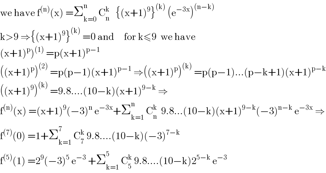 we have f^((n)) (x) =Σ_(k=0) ^n  C_n ^k    {(x+1)^9 }^((k))  (e^(−3x) )^((n−k))   k>9 ⇒{(x+1)^9 }^((k))  =0 and     for k≤9  we have  (x+1)^p )^((1))  =p(x+1)^(p−1)   ((x+1)^p )^((2))  =p(p−1)(x+1)^(p−1)  ⇒((x+1)^p )^((k))  =p(p−1)...(p−k+1)(x+1)^(p−k)   ((x+1)^9 )^((k))  =9.8....(10−k)(x+1)^(9−k)  ⇒  f^((n)) (x) =(x+1)^9 (−3)^n  e^(−3x) +Σ_(k=1) ^n  C_n ^k   9.8...(10−k)(x+1)^(9−k) (−3)^(n−k)  e^(−3x)  ⇒  f^((7)) (0) =1+Σ_(k=1) ^7  C_7 ^k  9.8....(10−k)(−3)^(7−k)   f^((5)) (1) =2^9 (−3)^5  e^(−3)  +Σ_(k=1) ^5  C_5 ^k  9.8....(10−k)2^(5−k)  e^(−3)   