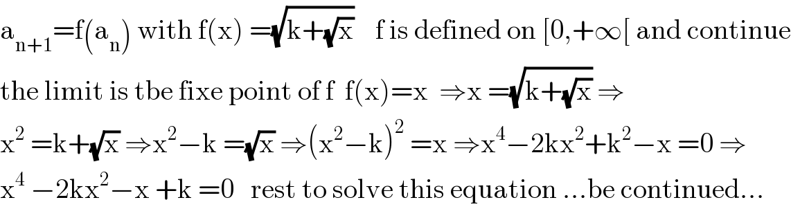 a_(n+1) =f(a_n ) with f(x) =(√(k+(√x)))    f is defined on [0,+∞[ and continue  the limit is tbe fixe point of f  f(x)=x  ⇒x =(√(k+(√x))) ⇒  x^2  =k+(√x) ⇒x^2 −k =(√x) ⇒(x^2 −k)^2  =x ⇒x^4 −2kx^2 +k^2 −x =0 ⇒  x^4  −2kx^2 −x +k =0   rest to solve this equation ...be continued...  