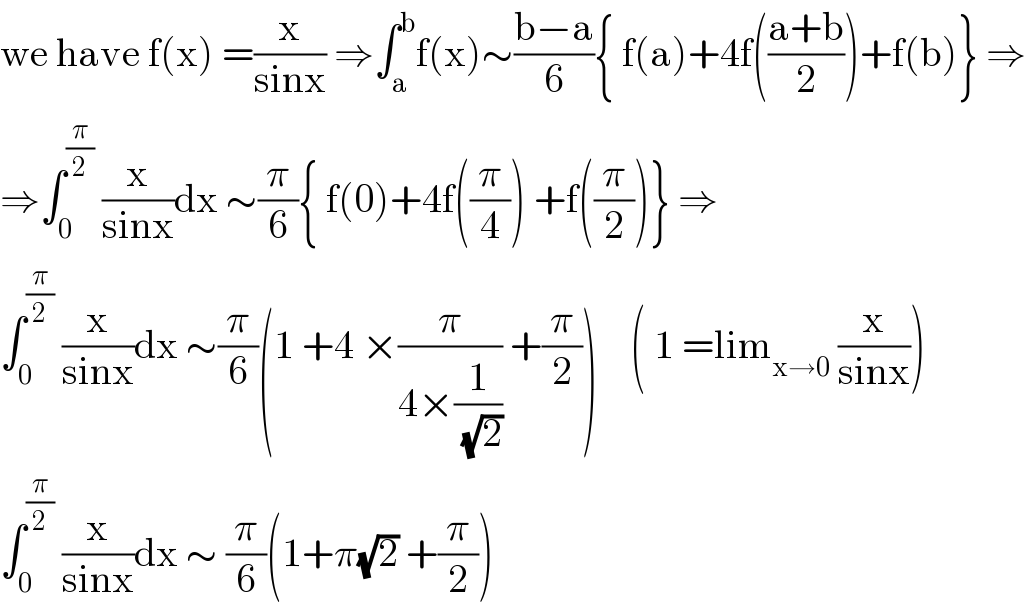 we have f(x) =(x/(sinx)) ⇒∫_a ^b f(x)∼((b−a)/6){ f(a)+4f(((a+b)/2))+f(b)} ⇒  ⇒∫_0 ^(π/2)  (x/(sinx))dx ∼(π/6){ f(0)+4f((π/4)) +f((π/2))} ⇒  ∫_0 ^(π/2)  (x/(sinx))dx ∼(π/6)(1 +4 ×(π/(4×(1/(√2)))) +(π/2))    ( 1 =lim_(x→0)  (x/(sinx)))  ∫_0 ^(π/2)  (x/(sinx))dx ∼ (π/6)(1+π(√2) +(π/2))  