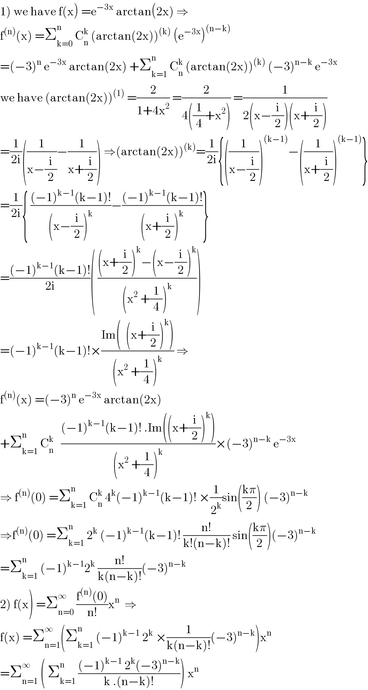 1) we have f(x) =e^(−3x)  arctan(2x) ⇒  f^((n)) (x) =Σ_(k=0) ^n  C_n ^k  (arctan(2x))^((k))  (e^(−3x) )^((n−k))   =(−3)^n  e^(−3x)  arctan(2x) +Σ_(k=1) ^n  C_n ^k  (arctan(2x))^((k))  (−3)^(n−k)  e^(−3x)   we have (arctan(2x))^((1))  =(2/(1+4x^2 )) =(2/(4((1/4)+x^2 ))) =(1/(2(x−(i/2))(x+(i/2))))  =(1/(2i))((1/(x−(i/2)))−(1/(x+(i/2)))) ⇒(arctan(2x))^((k)) =(1/(2i)){((1/(x−(i/2))))^((k−1)) −((1/(x+(i/2))))^((k−1)) }  =(1/(2i)){ (((−1)^(k−1) (k−1)!)/((x−(i/2))^k ))−(((−1)^(k−1) (k−1)!)/((x+(i/2))^k ))}  =(((−1)^(k−1) (k−1)!)/(2i))( (((x+(i/2))^k −(x−(i/2))^k )/((x^2  +(1/4))^k )))  =(−1)^(k−1) (k−1)!×((Im(  (x+(i/2))^k ))/((x^2  +(1/4))^k )) ⇒  f^((n)) (x) =(−3)^n  e^(−3x)  arctan(2x)  +Σ_(k=1) ^n  C_n ^k    (((−1)^(k−1) (k−1)! .Im((x+(i/2))^k ))/((x^2  +(1/4))^k ))×(−3)^(n−k)  e^(−3x)   ⇒ f^((n)) (0) =Σ_(k=1) ^n  C_n ^k  4^k (−1)^(k−1) (k−1)! ×(1/2^k )sin(((kπ)/2)) (−3)^(n−k)   ⇒f^((n)) (0) =Σ_(k=1) ^n  2^k  (−1)^(k−1) (k−1)! ((n!)/(k!(n−k)!)) sin(((kπ)/2))(−3)^(n−k)   =Σ_(k=1) ^n  (−1)^(k−1) 2^k  ((n!)/(k(n−k)!))(−3)^(n−k)   2) f(x) =Σ_(n=0) ^∞  ((f^((n)) (0))/(n!))x^n   ⇒  f(x) =Σ_(n=1) ^∞ (Σ_(k=1) ^n  (−1)^(k−1)  2^k  ×(1/(k(n−k)!))(−3)^(n−k) )x^n   =Σ_(n=1) ^∞  ( Σ_(k=1) ^n  (((−1)^(k−1)  2^k (−3)^(n−k) )/(k .(n−k)!))) x^n   