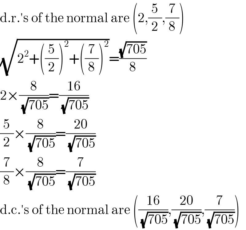 d.r.′s of the normal are (2,(5/2),(7/8))  (√(2^2 +((5/2))^2 +((7/8))^2 ))=((√(705))/8)  2×(8/(√(705)))=((16)/(√(705)))  (5/2)×(8/(√(705)))=((20)/(√(705)))  (7/8)×(8/(√(705)))=(7/(√(705)))  d.c.′s of the normal are (((16)/(√(705))),((20)/(√(705))),(7/(√(705))))  